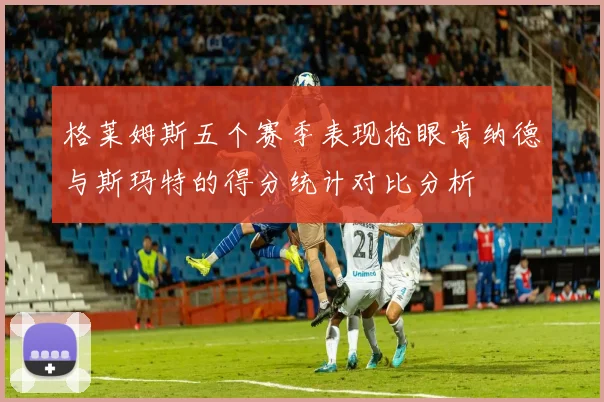 格莱姆斯五个赛季表现抢眼肯纳德与斯玛特的得分统计对比分析