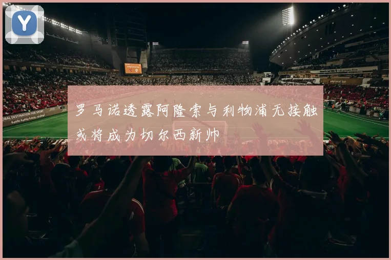罗马诺透露阿隆索与利物浦无接触或将成为切尔西新帅