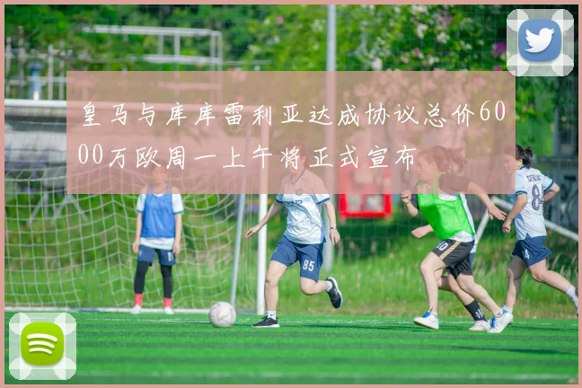 皇马与库库雷利亚达成协议总价6000万欧周一上午将正式宣布
