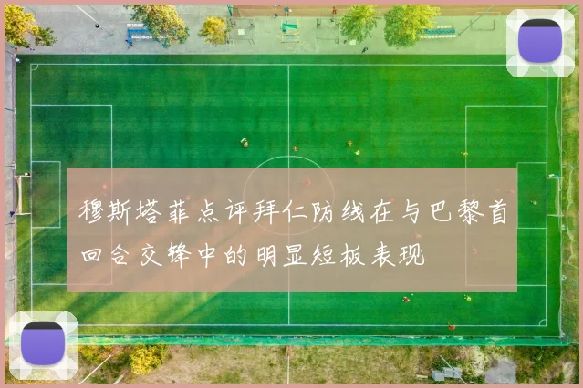 穆斯塔菲点评拜仁防线在与巴黎首回合交锋中的明显短板表现
