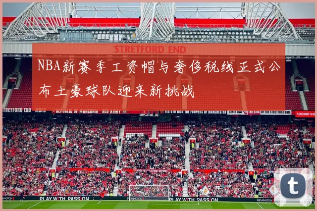 NBA新赛季工资帽与奢侈税线正式公布土豪球队迎来新挑战