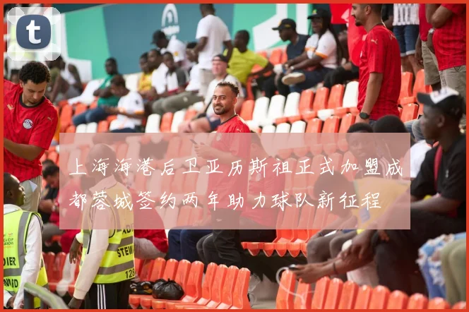 上海海港后卫亚历斯祖正式加盟成都蓉城签约两年助力球队新征程