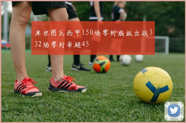 库尔图瓦西甲150场零封成就出战332场零封率超45