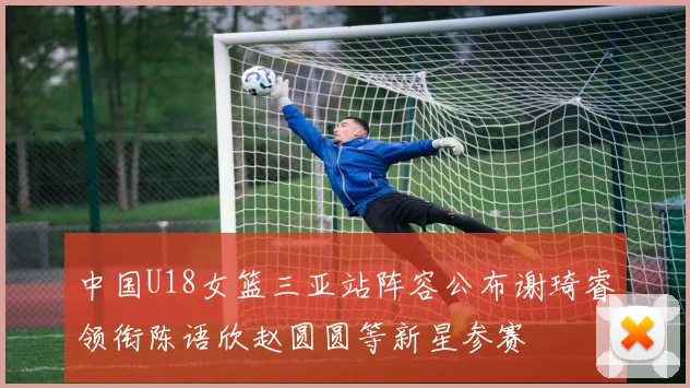 中国U18女篮三亚站阵容公布谢琦睿领衔陈语欣赵圆圆等新星参赛