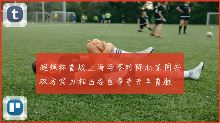 超级杯首战上海海港对阵北京国安双方实力相当各自争夺开年首胜