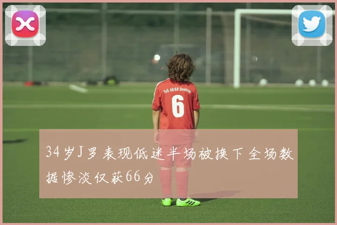 34岁J罗表现低迷半场被换下全场数据惨淡仅获66分