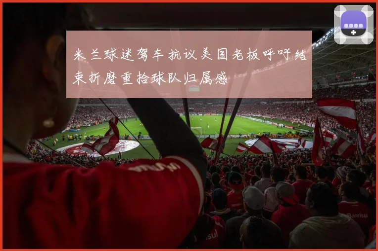 米兰球迷驾车抗议美国老板呼吁结束折磨重拾球队归属感