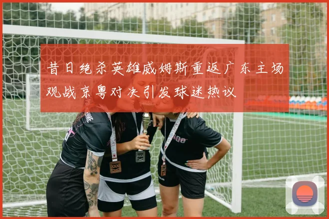 昔日绝杀英雄威姆斯重返广东主场观战京粤对决引发球迷热议