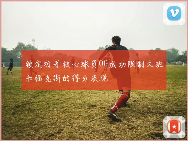 锁定对手核心球员OG成功限制文班和福克斯的得分表现