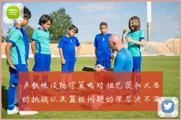 卢教练谈防守策略对祖巴茨和大洛的挑战以及篮板问题的深层次不满