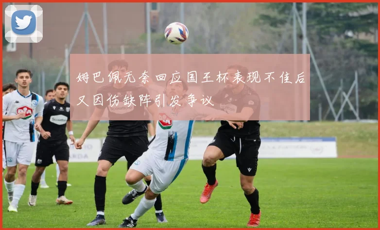 姆巴佩无奈回应国王杯表现不佳后又因伤缺阵引发争议