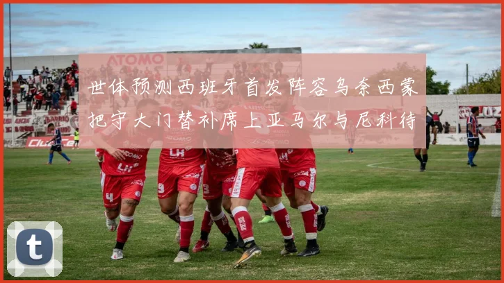 世体预测西班牙首发阵容乌奈西蒙把守大门替补席上亚马尔与尼科待命