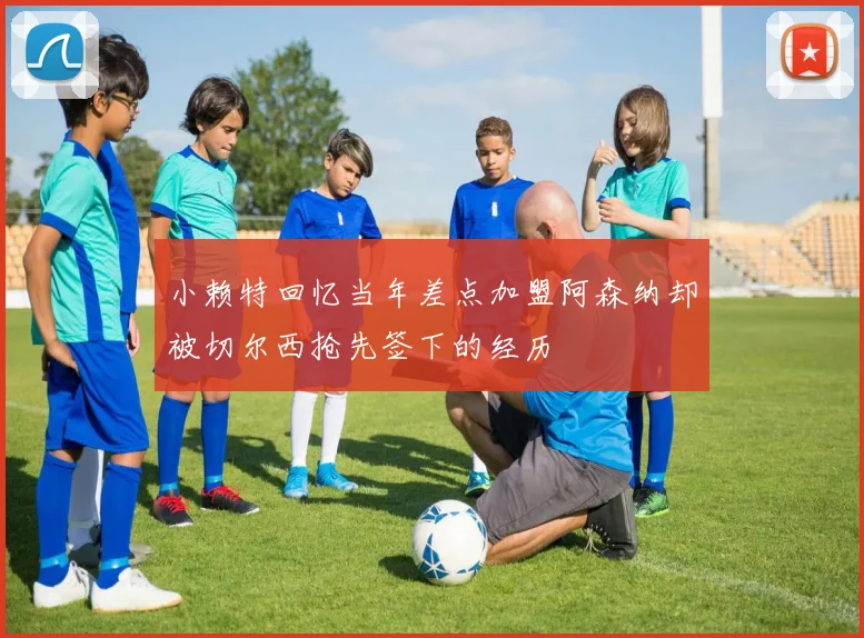 小赖特回忆当年差点加盟阿森纳却被切尔西抢先签下的经历