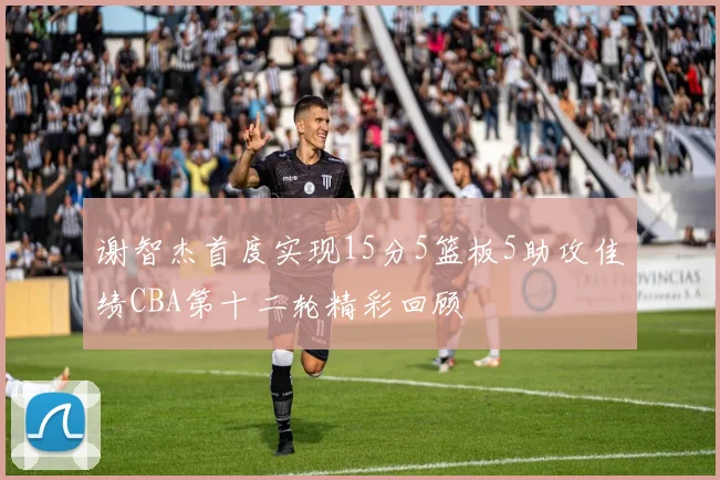 谢智杰首度实现15分5篮板5助攻佳绩CBA第十二轮精彩回顾