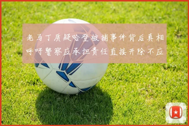 老马丁质疑哈登被捕事件背后真相呼吁警察应承担责任直接开除不应出风头