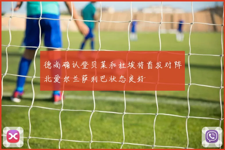 德尚确认登贝莱和杜埃将首发对阵北爱尔兰萨利巴状态良好
