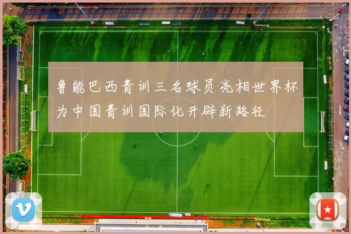 鲁能巴西青训三名球员亮相世界杯为中国青训国际化开辟新路径