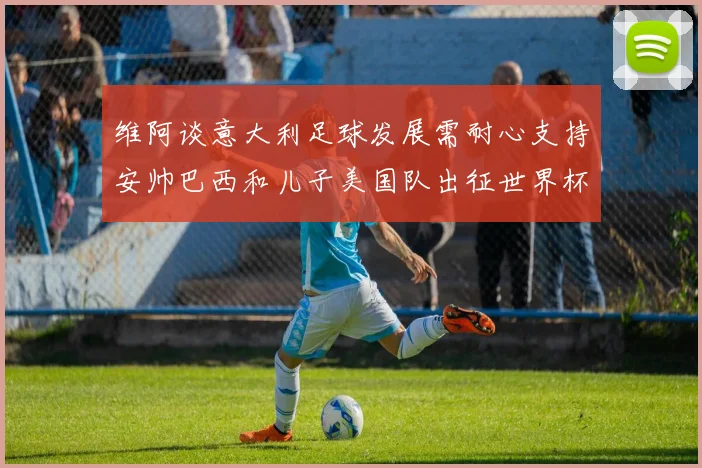 维阿谈意大利足球发展需耐心支持安帅巴西和儿子美国队出征世界杯