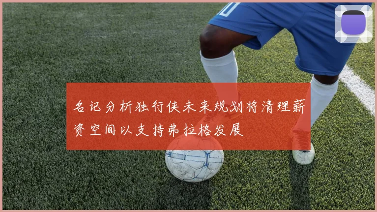 名记分析独行侠未来规划将清理薪资空间以支持弗拉格发展