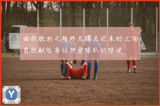 曲折胜利之路终见曙光迟来的主场首胜献给每位热爱球队的球迷